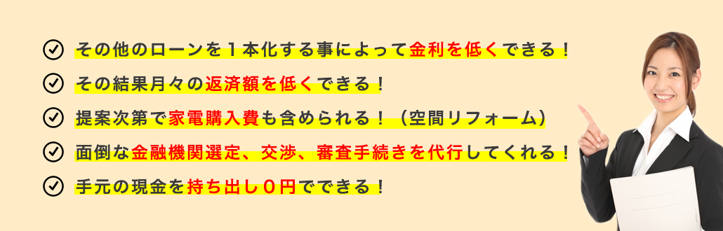 その他のローンを１本化する事によって金利を低くできる！その結果月々の返済額を低くできる！提案次第で家電購入費も含められる！（空間リフォーム）面倒な金融機関選定、交渉、審査手続きを代行してくれる！手元の現金を持ち出し０円でできる！